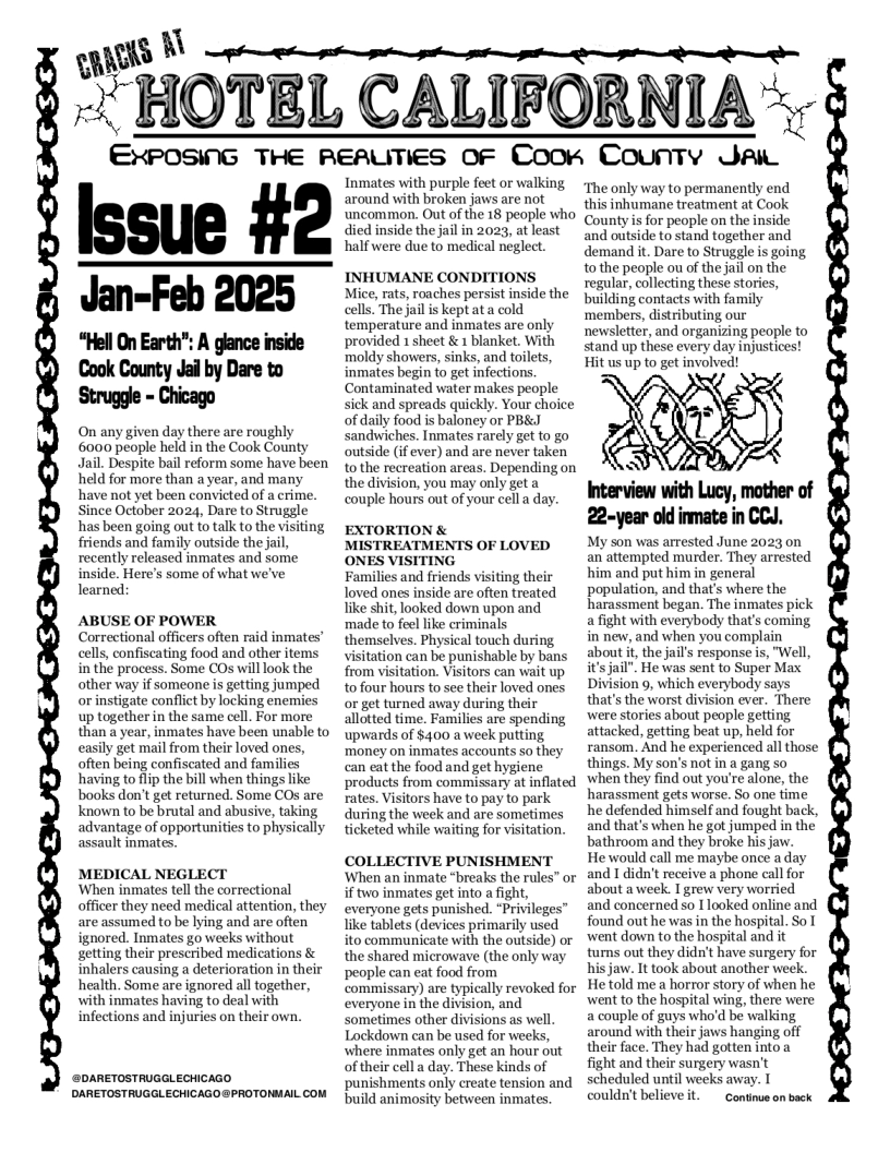 s © )  - HOTEL CALIFORNIA  r  EXPOSING THE REAUTIES OF Coorn County Jai  Issue #2  Jan-Feb 2025  “Hell On Earth”: A glance inside Cook County Jal by Dare to Strugge - Chicago  y lay there are roughly 6000 people held in the Cook County Jail. Despite bail reform some have been held for more than a year, and many have not yet been convicted of a crime. Since October 2024, Dare to Struggle has been going out to talk to the visiting friends and family outside the jail recently released inmates and some inside. Here’s some of what we’ve learned:  ABUSE OF POWER Correctional officers often raid inmates” cells, confiscating food and other items in the process. Some COs will look the other way if someone s getting jumped orinstigate conflict by locking enemies up together i the same cell. For more than a year, inmates have been unable to easily get mail from their loved ones, often being confiscated and families having to lip the bill when things like books don’t get returned. Some COs are Known to be brutal and abusive, taking advantage of opportunities to physically assault inmates.  MEDICAL NEGLECT ‘When inmates tell the correctional officer they need medical attention, they are assumed to be lying and are often ignored. Inmates go weeks without getting their prescribed medications & inhalers causing a deterioration in their health. Some are ignored all together, with inmates having to deal with infections and injuries on their own.  @DARETOSTRUGGLECHICAGO DARETOSTRUGGLECHICAGO @PROTONMAIL COM  Inmates with purple feet or walking around with broken jaws are not ‘uncommon. Out of the 18 people who died inside the jail in 2023, at least half were due to medical negl  INHUMANE CONDITIONS Mice, rats, roaches persist inside the cells. The jail is kept ata cold temperature and inmates are only provided 1 sheet & 1 blanket. With moldy showers, sinks, and toilets, inmates begin to get infections. Contaminated water makes people sick and spreads quickly. Your choice of daily food is baloney or PB&I sandwiches. Inmates rarely get to go outside (if ever) and are never taken to the recreation areas. Depending on the division, you may only get  couple hours out of your cell a day.  EXTORTION & MISTREATMENTS OF LOVED ONES VISITING  Families and friends visiting their loved ones inside are often treated like shit, looked down upon and made to feel like criminals themselves. Physical touch during visitation can be punishable by bans from visitation. Visitors can wait up to four hours to see their loved ones o get turned away during their allotted time. Families are spending upwards of $400 a week putting money on inmates accounts so they can eat the food and get hygiene products from commissary at inflated rates. Visitors have to pay to park during the week and are sometimes ticketed while waiting for visitation.  COLLECTIVE PUNISHMENT When an inmate “breaks the rules” or if two inmates get into a fight, everyone gets punished. “Privileges” ke tablets (devices primarily used ito communicate with the outside) or the shared microwave (the only way people can eat food from commissary) are typically revoked for everyone in the division, and sometimes other divisions as well Lockdown can be used for weeks, where inmates only get an hour out of their cell a day. These kinds of punishments only create tension and build animosity between inmates.  The only way to permanently end this inhumane treatment at Cook County s for people on the inside and outside to stand together and demand it. Dare to Struggle s going 10 the people ou of the jail on the regular, collecting these stories, building contacts with family ‘members, distributing our newsletter, and organizing people to stand up these every day injustices! Hit us up to get involved!  My son was arrested June 2023 on an attempted murder. They arrested him and put him in general population, and that’s where the harassment began. The inmates pick a fight with everybody that’s coming in new, and when you complain about it the jail’s response is, "Well it’s jail”. He was sent to Super Max Division 9, which everybody says that’s the worst division ever. There were stories about people getting attacked, getting beat up, held for ransom. And he experienced all those things. My son’s not in a gang so when they find out you’re alone, the harassment gets worse. So one fime he defended himself and fought back, and that’s when he got jumped in the bathroom and they broke his jaw.  He would call me maybe once a day and I didn’t receive a phone call for about aweek. I grew very worried and concerned so I1ooked online and found out he was in the hospital. So T went down to the hospital and it turns out they didn’t have surgery for his jaw. It took about another week. He’told me a horror story of when he went to the hospital wing, there were a couple of guys who’d be walking around with their jaws hanging off their face. They had gotten into a fight and their surgery wasn’t scheduled until weeks away. I couldn’t believeit.  Contiue o back  